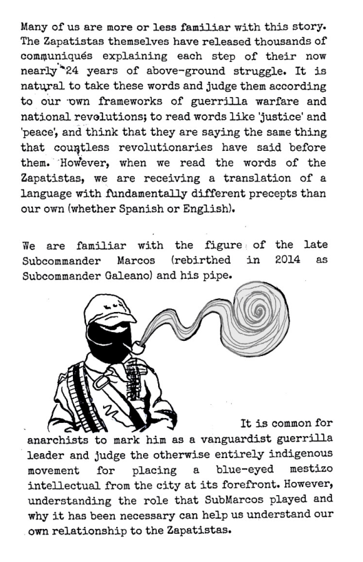 Many of us are more or less familiar with this story. The Zapatistas themselves have released thousands of commpuniqués explaining each step of their now nearly“24 years of above-ground struggle. It is natural to take these words and judge them according to our own frameworks of guerrilla warfare and national revolutions; to read words Like Justice’ and ‘peace) and think that they are saying the same thing that couptless revolutionaries have said before them. ‘HowWever, when we read the words of the Zapatistas, we are receiving a translation of a language with fundamentally different precepts than our own (whether Spanish or English).  We are familiar with the figure of the late Subcommander Marcos (rebirthed in 2014 as Subcommander Geleano) and his pipe.  % It 35 common for anarchists to mark him as a vanguardist guerrilla leader and judge the otherwise entirely indigenous movement for placing a blue-eyed mestizo intellectual from the city at its forefront. However, understanding the role that SubMarcos played and Why it has been necessary can help us understand our own relationship to the Zapatistas. 
